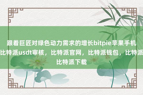 跟着巨匠对绿色动力需求的增长bitpie苹果手机下载比特派usdt审核，比特派官网，比特派钱包，比特派下载