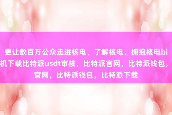 更让数百万公众走进核电、了解核电、拥抱核电bitpie苹果手机下载比特派usdt审核，比特派官网，比特派钱包，比特派下载