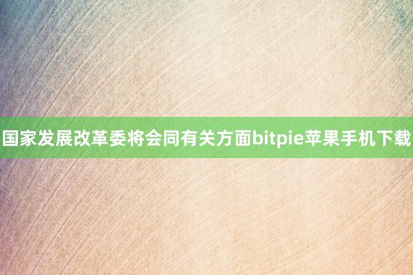 国家发展改革委将会同有关方面bitpie苹果手机下载