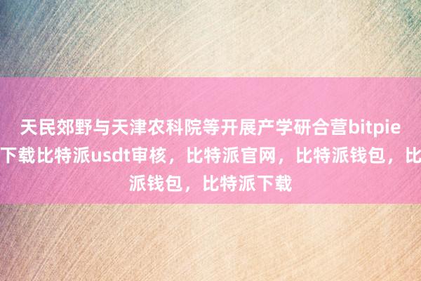 天民郊野与天津农科院等开展产学研合营bitpie苹果手机下载比特派usdt审核，比特派官网，比特派钱包，比特派下载