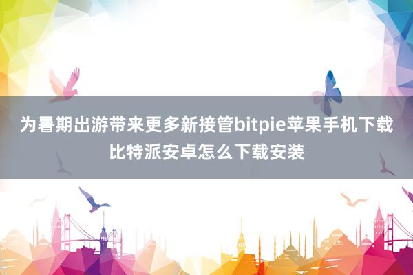 为暑期出游带来更多新接管bitpie苹果手机下载比特派安卓怎么下载安装