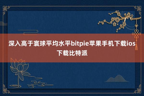 深入高于寰球平均水平bitpie苹果手机下载ios下载比特派