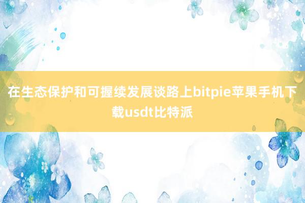 在生态保护和可握续发展谈路上bitpie苹果手机下载usdt比特派