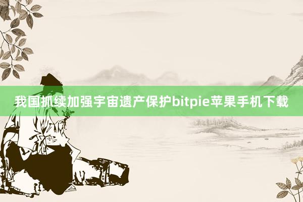 我国抓续加强宇宙遗产保护bitpie苹果手机下载