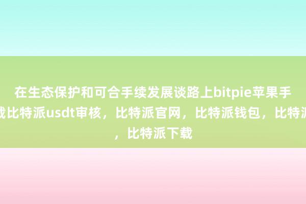 在生态保护和可合手续发展谈路上bitpie苹果手机下载比特派usdt审核，比特派官网，比特派钱包，比特派下载