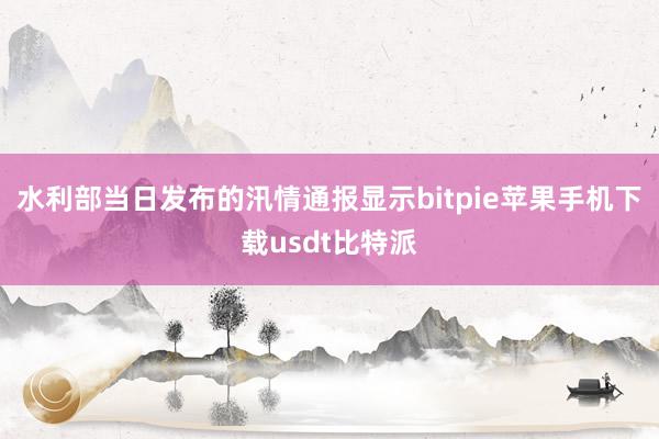 水利部当日发布的汛情通报显示bitpie苹果手机下载usdt比特派