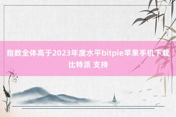 指数全体高于2023年度水平bitpie苹果手机下载比特派 支持