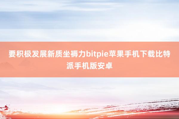 要积极发展新质坐褥力bitpie苹果手机下载比特派手机版安卓