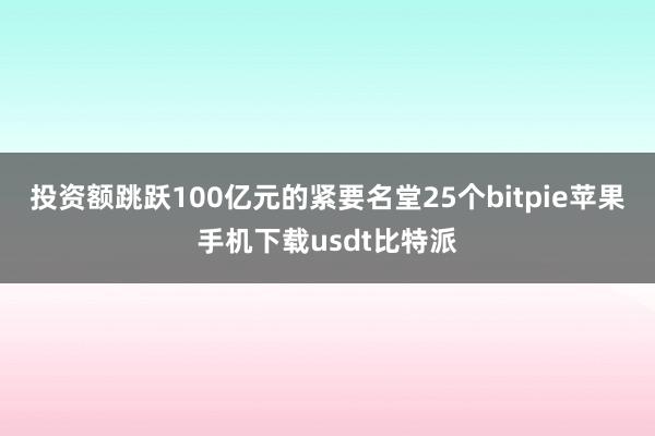 投资额跳跃100亿元的紧要名堂25个bitpie苹果手机下载usdt比特派