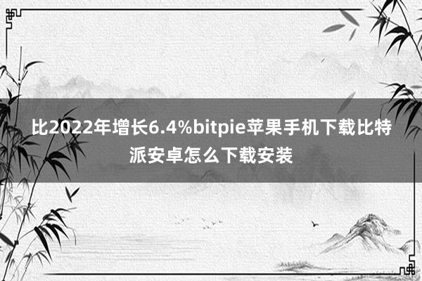 比2022年增长6.4%bitpie苹果手机下载比特派安卓怎么下载安装