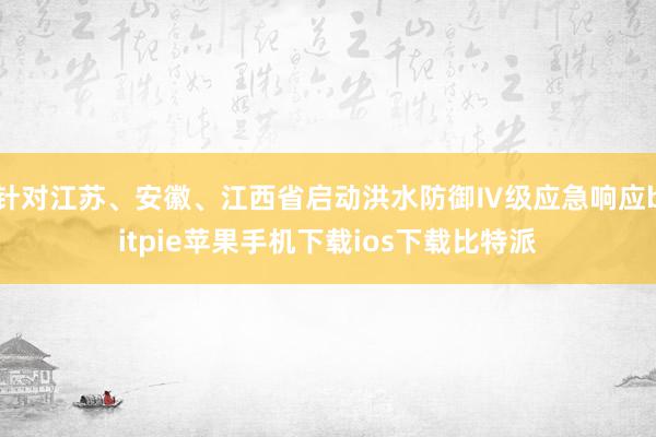 针对江苏、安徽、江西省启动洪水防御Ⅳ级应急响应bitpie苹果手机下载ios下载比特派