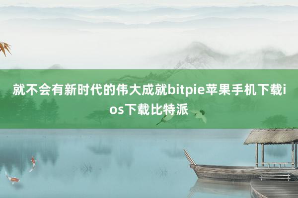 就不会有新时代的伟大成就bitpie苹果手机下载ios下载比特派