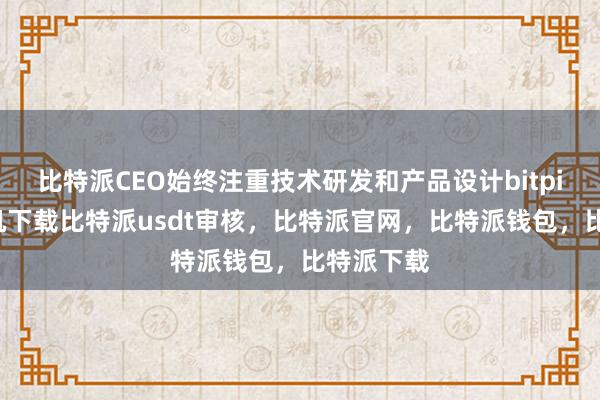 比特派CEO始终注重技术研发和产品设计bitpie苹果手机下载比特派usdt审核，比特派官网，比特派钱包，比特派下载