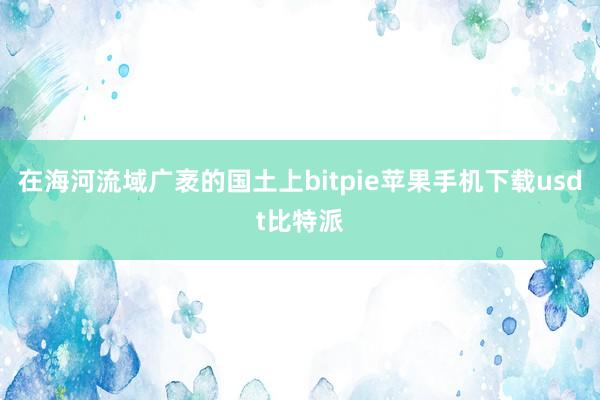 在海河流域广袤的国土上bitpie苹果手机下载usdt比特派