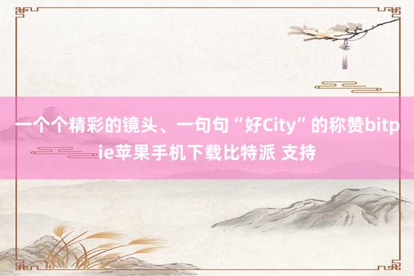 一个个精彩的镜头、一句句“好City”的称赞bitpie苹果手机下载比特派 支持