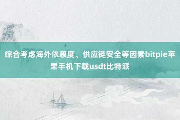 综合考虑海外依赖度、供应链安全等因素bitpie苹果手机下载usdt比特派