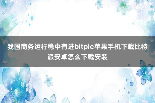 我国商务运行稳中有进bitpie苹果手机下载比特派安卓怎么下载安装