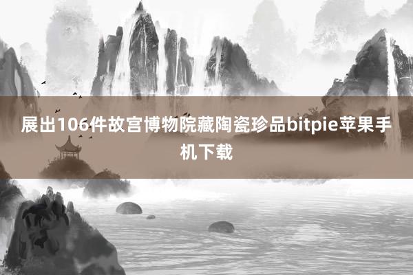 展出106件故宫博物院藏陶瓷珍品bitpie苹果手机下载