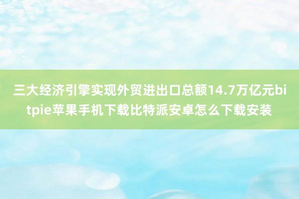 三大经济引擎实现外贸进出口总额14.7万亿元bitpie苹果手机下载比特派安卓怎么下载安装