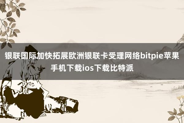 银联国际加快拓展欧洲银联卡受理网络bitpie苹果手机下载ios下载比特派