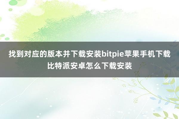 找到对应的版本并下载安装bitpie苹果手机下载比特派安卓怎么下载安装