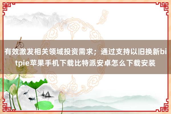 有效激发相关领域投资需求；通过支持以旧换新bitpie苹果手机下载比特派安卓怎么下载安装