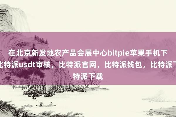 在北京新发地农产品会展中心bitpie苹果手机下载比特派usdt审核，比特派官网，比特派钱包，比特派下载