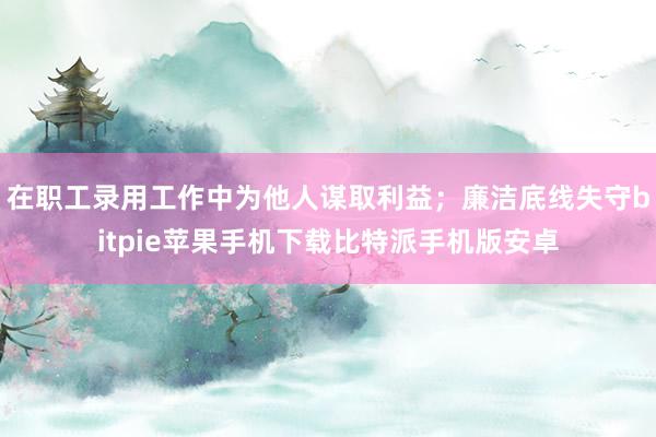 在职工录用工作中为他人谋取利益；廉洁底线失守bitpie苹果手机下载比特派手机版安卓