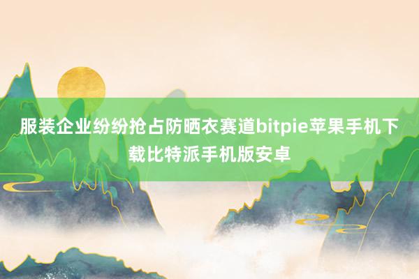 服装企业纷纷抢占防晒衣赛道bitpie苹果手机下载比特派手机版安卓