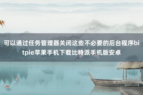 可以通过任务管理器关闭这些不必要的后台程序bitpie苹果手机下载比特派手机版安卓