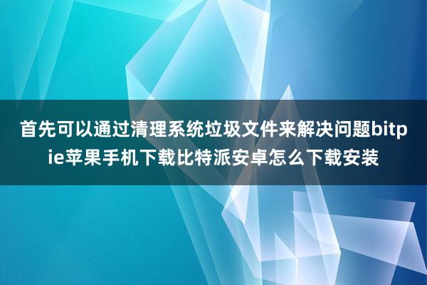 首先可以通过清理系统垃圾文件来解决问题bitpie苹果手机下载比特派安卓怎么下载安装