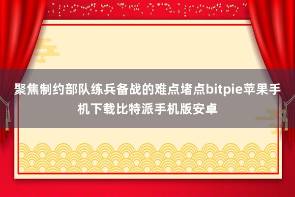 聚焦制约部队练兵备战的难点堵点bitpie苹果手机下载比特派手机版安卓