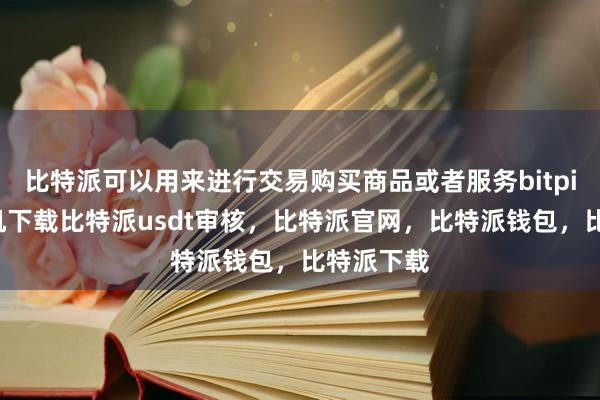 比特派可以用来进行交易购买商品或者服务bitpie苹果手机下载比特派usdt审核，比特派官网，比特派钱包，比特派下载