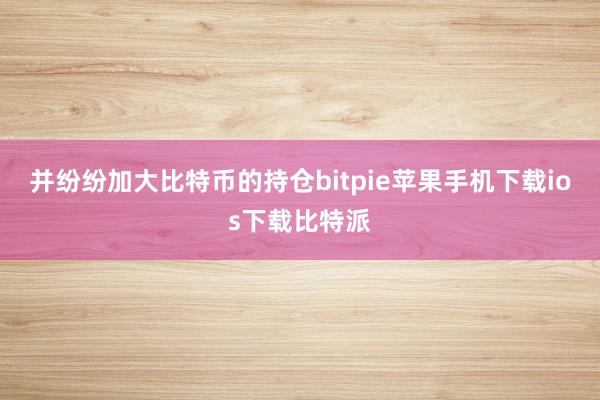 并纷纷加大比特币的持仓bitpie苹果手机下载ios下载比特派