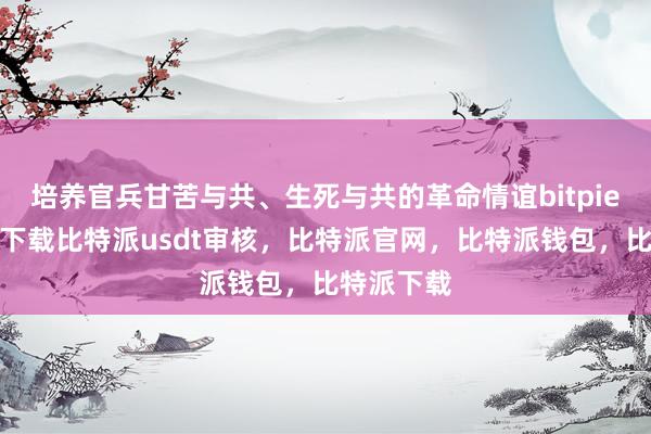 培养官兵甘苦与共、生死与共的革命情谊bitpie苹果手机下载比特派usdt审核，比特派官网，比特派钱包，比特派下载