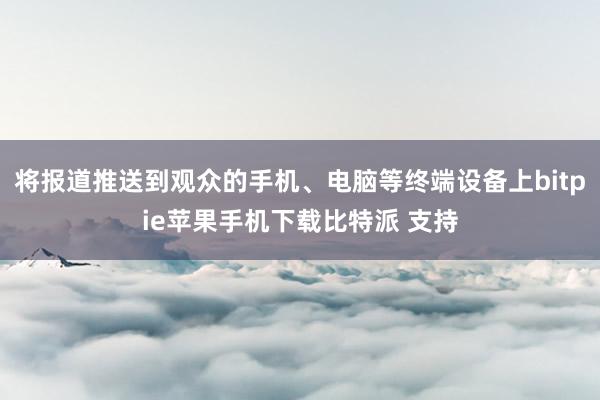 将报道推送到观众的手机、电脑等终端设备上bitpie苹果手机下载比特派 支持