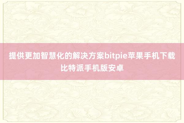 提供更加智慧化的解决方案bitpie苹果手机下载比特派手机版安卓