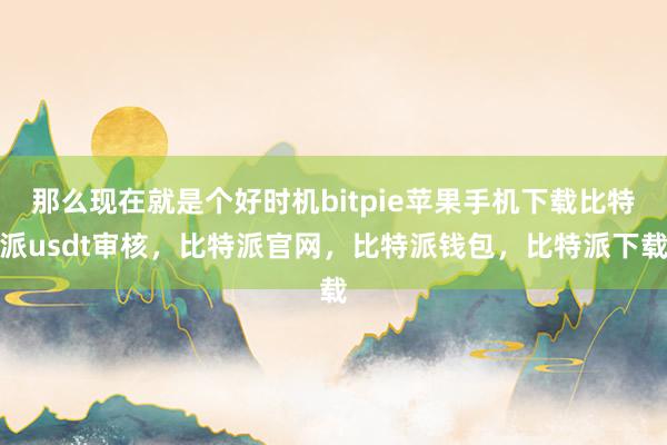 那么现在就是个好时机bitpie苹果手机下载比特派usdt审核，比特派官网，比特派钱包，比特派下载