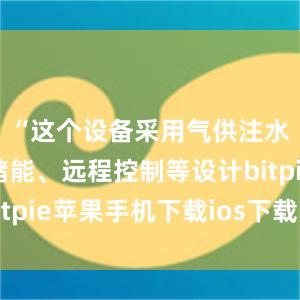 “这个设备采用气供注水、加压储能、远程控制等设计bitpie苹果手机下载ios下载比特派