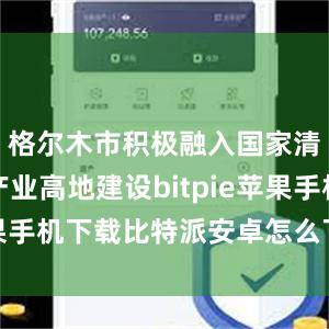 格尔木市积极融入国家清洁能源产业高地建设bitpie苹果手机下载比特派安卓怎么下载安装