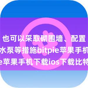 也可以采取砌围墙、配置小型抽水泵等措施bitpie苹果手机下载ios下载比特派